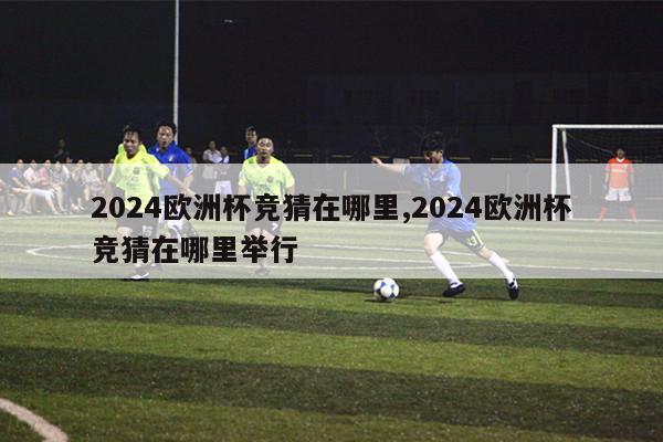 2024欧洲杯竞猜在哪里,2024欧洲杯竞猜在哪里举行