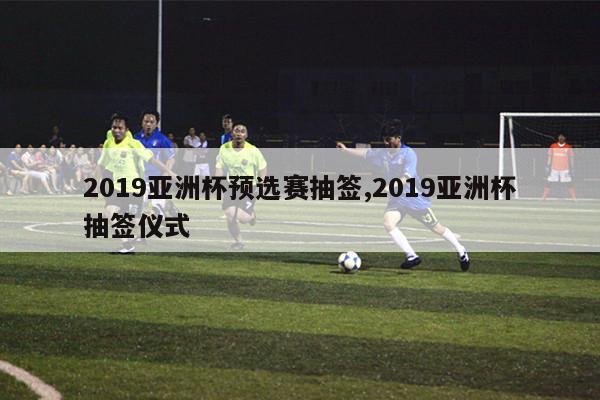 2019亚洲杯预选赛抽签,2019亚洲杯抽签仪式