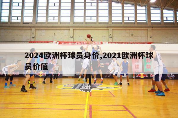 2024欧洲杯球员身价,2021欧洲杯球员价值