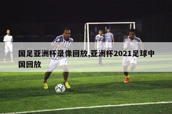 国足亚洲杯录像回放,亚洲杯2021足球中国回放