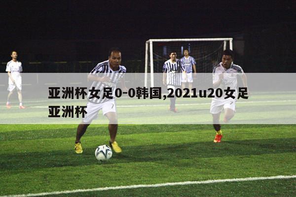 亚洲杯女足0-0韩国,2021u20女足亚洲杯