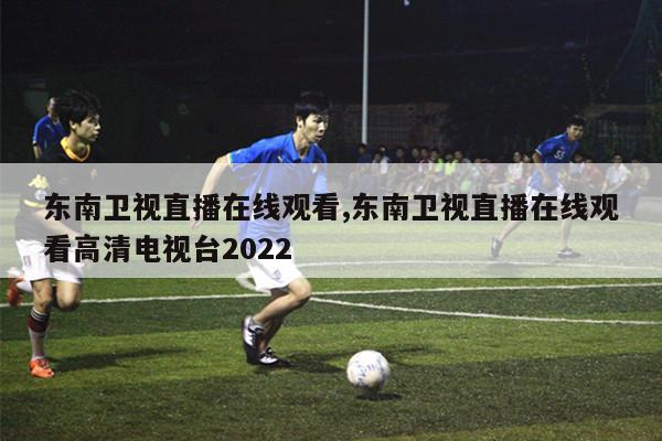 东南卫视直播在线观看,东南卫视直播在线观看高清电视台2022