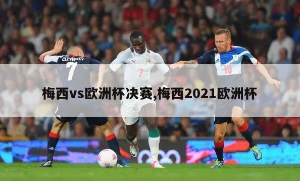 梅西vs欧洲杯决赛,梅西2021欧洲杯