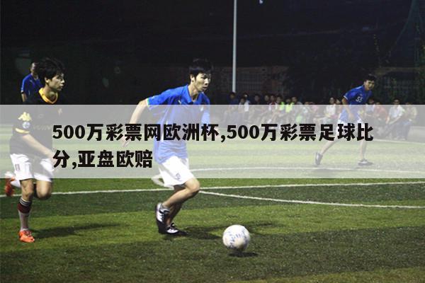 500万彩票网欧洲杯,500万彩票足球比分,亚盘欧赔