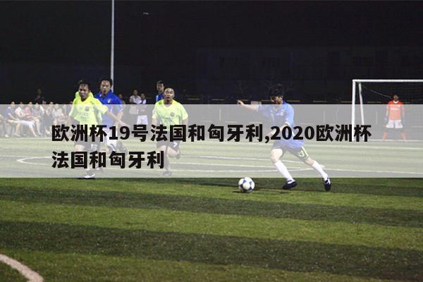 欧洲杯19号法国和匈牙利,2020欧洲杯法国和匈牙利