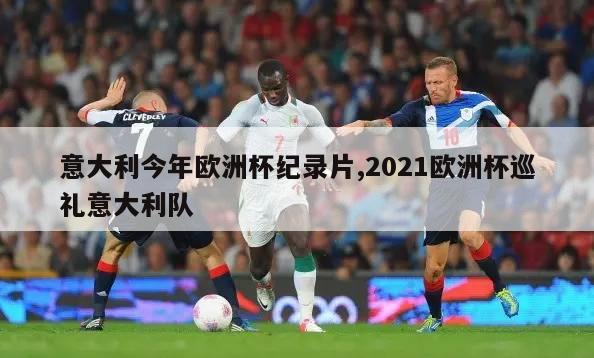 意大利今年欧洲杯纪录片,2021欧洲杯巡礼意大利队