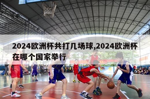 2024欧洲杯共打几场球,2024欧洲杯在哪个国家举行