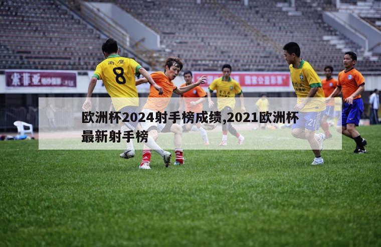 欧洲杯2024射手榜成绩,2021欧洲杯最新射手榜