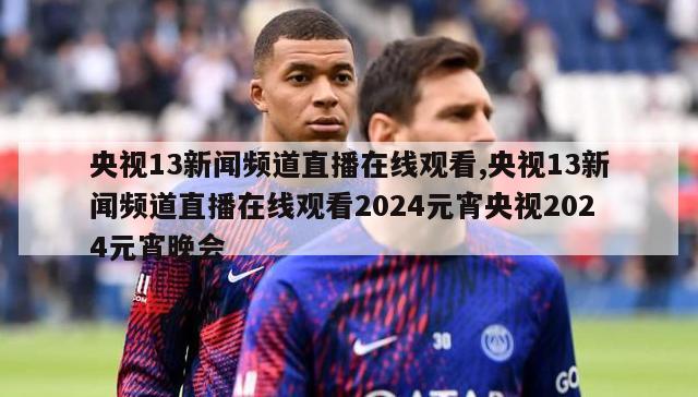 央视13新闻频道直播在线观看,央视13新闻频道直播在线观看2024元宵央视2024元宵晚会