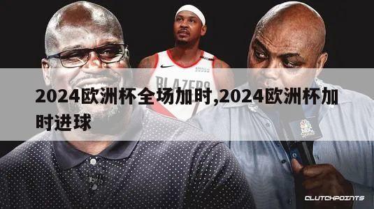 2024欧洲杯全场加时,2024欧洲杯加时进球