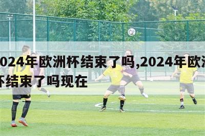 2024年欧洲杯结束了吗,2024年欧洲杯结束了吗现在